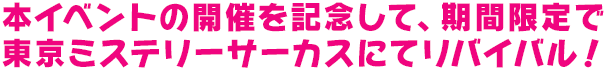 本イベントの開催を記念して、期間限定で<br>東京ミステリーサーカスにてリバイバル！