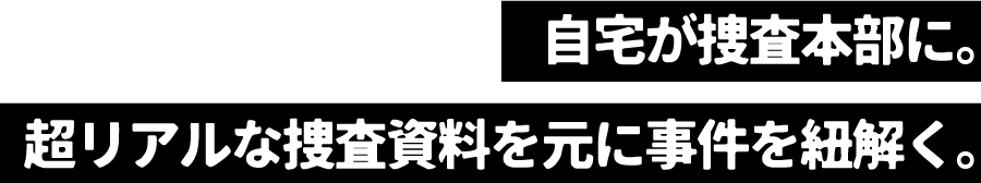 自宅が捜査本部に。超リアルな捜査資料を元に事件を紐解く。