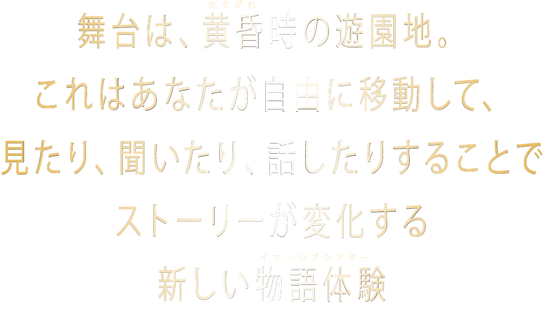 舞台は、黄昏時の遊園地。これはあなたが自由に移動して、見たり、聞いたり、話したりすることでストーリーが変化する新しい物語体験