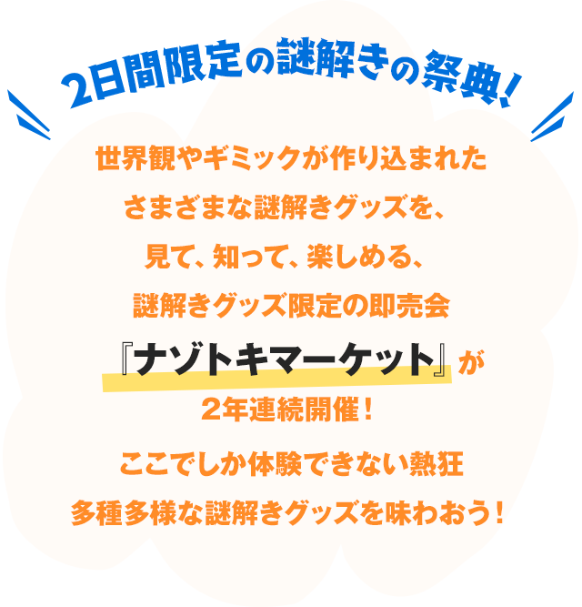 2日間限定の謎解きの祭典!世界観やギミックが作り込まれたさまざまな謎解きグッズを、見て、知って、楽しめる、謎解きグッズ限定の即売会『ナゾトキマーケット』が2年連続開催!ここでしか体験できない熱狂と多種多様な謎解きグッズを味わおう!