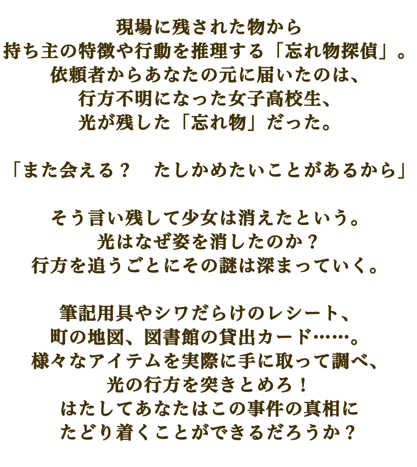 現場に残された物から持ち主の特徴や行動を推理する「忘れ物探偵」。
            依頼者からあなたの元に届いたのは、行方不明になった女子高校生、光が残した「忘れ物」だった。
            
            「また会える？　たしかめたいことがあるから」
            
            そう言い残して少女は消えたという。
            光はなぜ姿を消したのか？
            行方を追うごとにその謎は深まっていく。
            
            筆記用具やシワだらけのレシート、町の地図、図書館の貸出カード……。
            様々なアイテムを実際に手に取って調べ、光の行方を突きとめろ！
            はたしてあなたはこの事件の真相にたどり着くことができるだろうか？