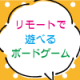 【おうちで遊ぼう】プロ直伝！リモートで遊べるボードゲームをご紹介